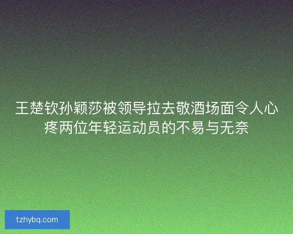 王楚钦孙颖莎被领导拉去敬酒场面令人心疼两位年轻运动员的不易与无奈