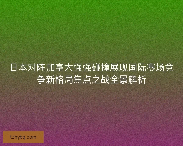 日本对阵加拿大强强碰撞展现国际赛场竞争新格局焦点之战全景解析 日本对阵加拿大强强碰撞展现国际赛场竞争新格局焦点之战全景解析
