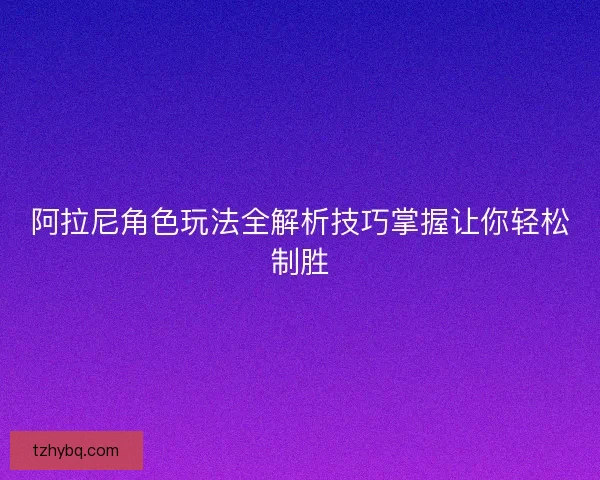阿拉尼角色玩法全解析技巧掌握让你轻松制胜 阿拉尼角色玩法全解析技巧掌握让你轻松制胜