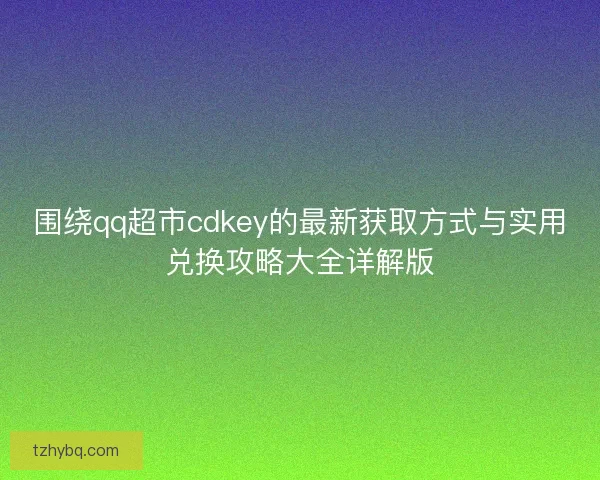 围绕qq超市cdkey的最新获取方式与实用兑换攻略大全详解版 围绕qq超市cdkey的最新获取方式与实用兑换攻略大全详解版