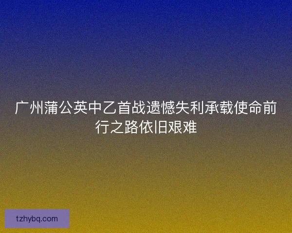 广州蒲公英中乙首战遗憾失利承载使命前行之路依旧艰难