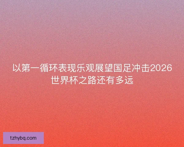 以第一循环表现乐观展望国足冲击2026世界杯之路还有多远