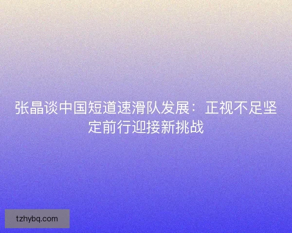 张晶谈中国短道速滑队发展：正视不足坚定前行迎接新挑战