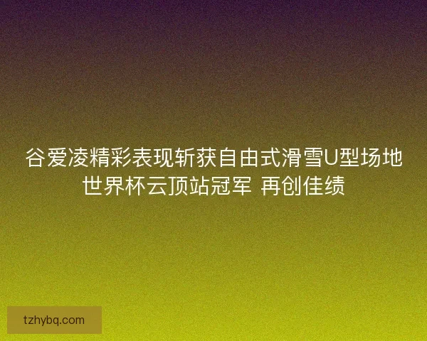 谷爱凌精彩表现斩获自由式滑雪U型场地世界杯云顶站冠军 再创佳绩