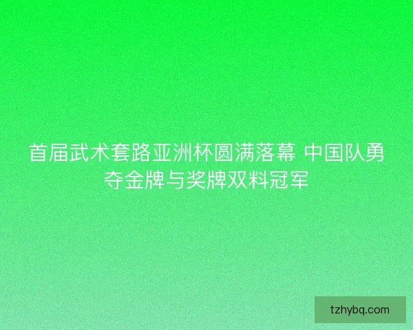 首届武术套路亚洲杯圆满落幕 中国队勇夺金牌与奖牌双料冠军