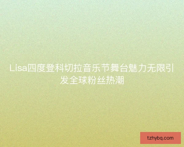 Lisa四度登科切拉音乐节舞台魅力无限引发全球粉丝热潮