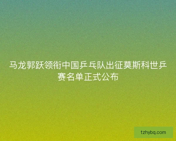 马龙郭跃领衔中国乒乓队出征莫斯科世乒赛名单正式公布 马龙郭跃领衔中国乒乓队出征莫斯科世乒赛名单正式公布