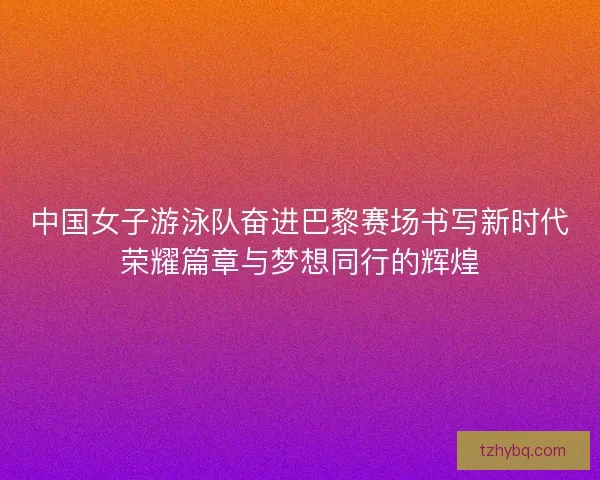 中国女子游泳队奋进巴黎赛场书写新时代荣耀篇章与梦想同行的辉煌