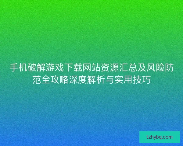 手机破解游戏下载网站资源汇总及风险防范全攻略深度解析与实用技巧