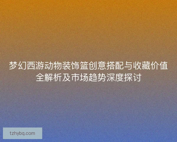 梦幻西游动物装饰篮创意搭配与收藏价值全解析及市场趋势深度探讨