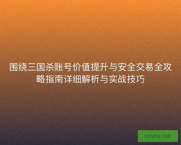 围绕三国杀账号价值提升与安全交易全攻略指南详细解析与实战技巧