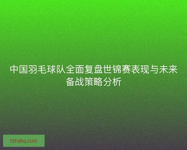 中国羽毛球队全面复盘世锦赛表现与未来备战策略分析