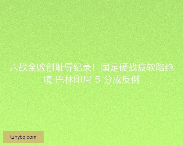 六战全败创耻辱纪录！国足硬战疲软陷绝境 巴林印尼 5 分成反例