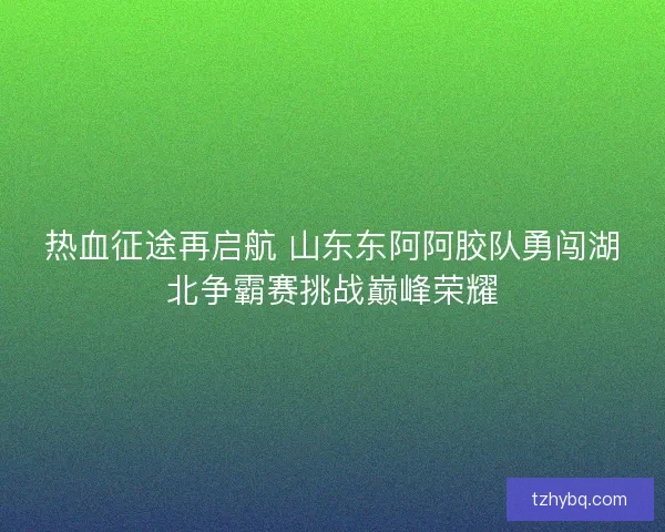 热血征途再启航 山东东阿阿胶队勇闯湖北争霸赛挑战巅峰荣耀
