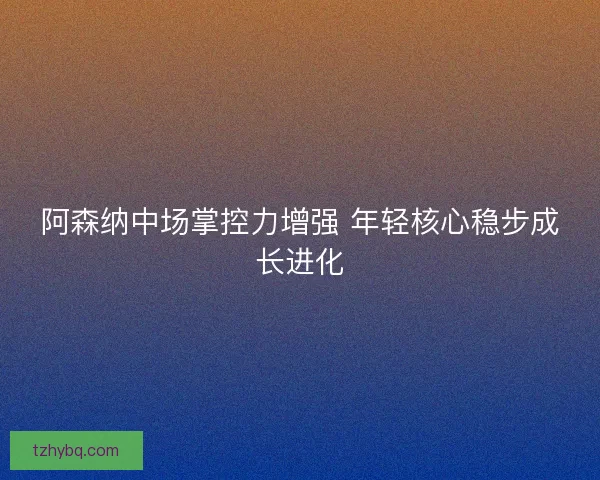 阿森纳中场掌控力增强 年轻核心稳步成长进化 阿森纳中场掌控力增强 年轻核心稳步成长进化