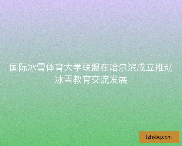 国际冰雪体育大学联盟在哈尔滨成立推动冰雪教育交流发展 国际冰雪体育大学联盟在哈尔滨成立推动冰雪教育交流发展