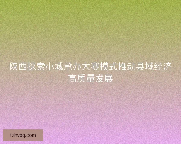 陕西探索小城承办大赛模式推动县域经济高质量发展 陕西探索小城承办大赛模式推动县域经济高质量发展