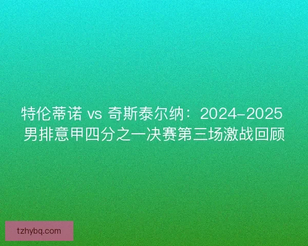 特伦蒂诺 vs 奇斯泰尔纳:2024-2025 男排意甲四分之一决赛第三场激战回顾 特伦蒂诺 vs 奇斯泰尔纳:2024-2025 男排意甲四分之一决赛第三场激战回顾