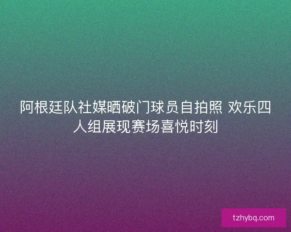 阿根廷队社媒晒破门球员自拍照 欢乐四人组展现赛场喜悦时刻 阿根廷队社媒晒破门球员自拍照 欢乐四人组展现赛场喜悦时刻