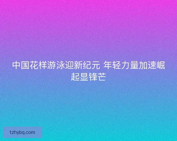 中国花样游泳迎新纪元 年轻力量加速崛起显锋芒