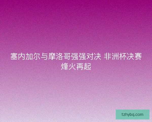 塞内加尔与摩洛哥强强对决 非洲杯决赛烽火再起 塞内加尔与摩洛哥强强对决 非洲杯决赛烽火再起